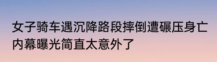女子骑车遇沉降路段摔倒遭碾压身亡 内幕曝光简直太意外了