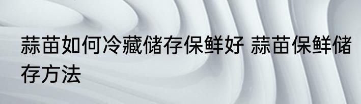 蒜苗如何冷藏储存保鲜好 蒜苗保鲜储存方法