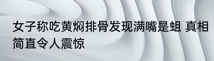女子称吃黄焖排骨发现满嘴是蛆 真相简直令人震惊