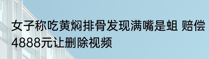 女子称吃黄焖排骨发现满嘴是蛆 赔偿4888元让删除视频