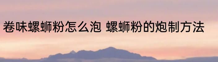 卷味螺蛳粉怎么泡 螺蛳粉的炮制方法