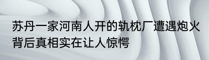 苏丹一家河南人开的轨枕厂遭遇炮火 背后真相实在让人惊愕