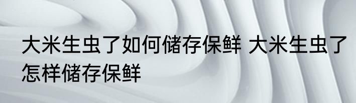 大米生虫了如何储存保鲜 大米生虫了怎样储存保鲜