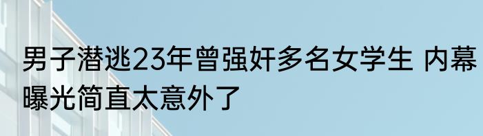 男子潜逃23年曾强奸多名女学生 内幕曝光简直太意外了