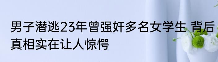 男子潜逃23年曾强奸多名女学生 背后真相实在让人惊愕