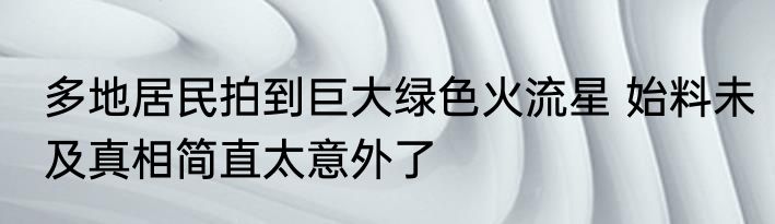多地居民拍到巨大绿色火流星 始料未及真相简直太意外了