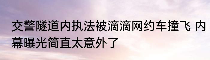 交警隧道内执法被滴滴网约车撞飞 内幕曝光简直太意外了