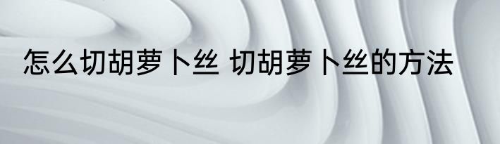 怎么切胡萝卜丝 切胡萝卜丝的方法
