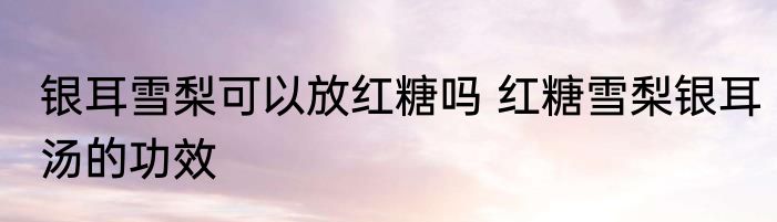 银耳雪梨可以放红糖吗 红糖雪梨银耳汤的功效
