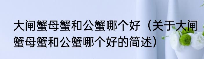 大闸蟹母蟹和公蟹哪个好（关于大闸蟹母蟹和公蟹哪个好的简述）