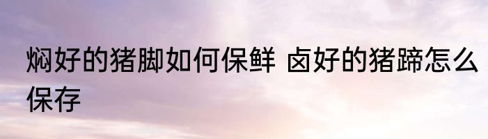 焖好的猪脚如何保鲜 卤好的猪蹄怎么保存