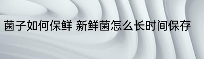 菌子如何保鲜 新鲜菌怎么长时间保存