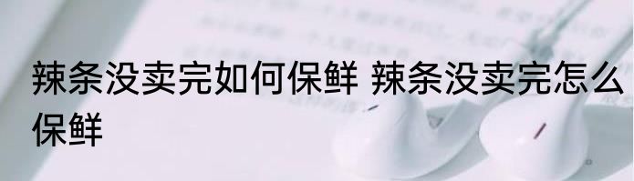 辣条没卖完如何保鲜 辣条没卖完怎么保鲜
