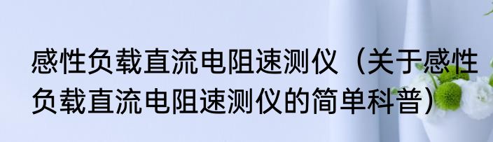 感性负载直流电阻速测仪（关于感性负载直流电阻速测仪的简单科普）