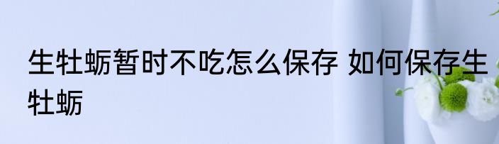 生牡蛎暂时不吃怎么保存 如何保存生牡蛎