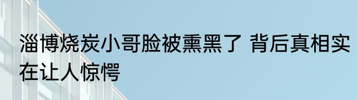 淄博烧炭小哥脸被熏黑了 背后真相实在让人惊愕