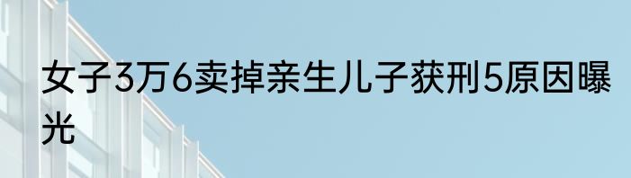 女子3万6卖掉亲生儿子获刑5原因曝光