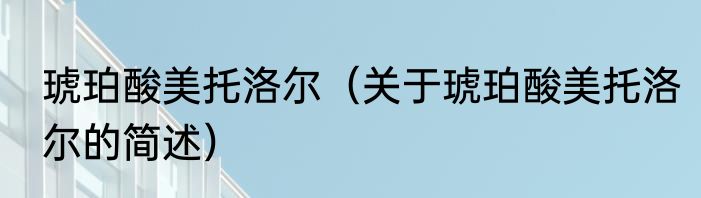 琥珀酸美托洛尔（关于琥珀酸美托洛尔的简述）