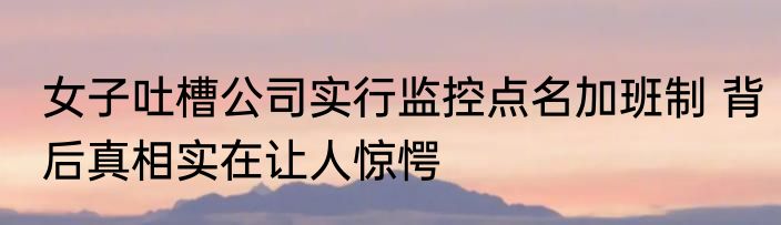 女子吐槽公司实行监控点名加班制 背后真相实在让人惊愕