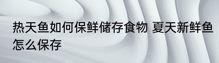 热天鱼如何保鲜储存食物 夏天新鲜鱼怎么保存