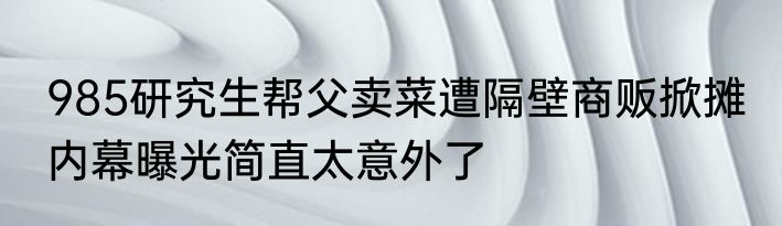 985研究生帮父卖菜遭隔壁商贩掀摊 内幕曝光简直太意外了
