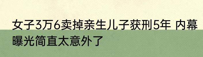 女子3万6卖掉亲生儿子获刑5年 内幕曝光简直太意外了
