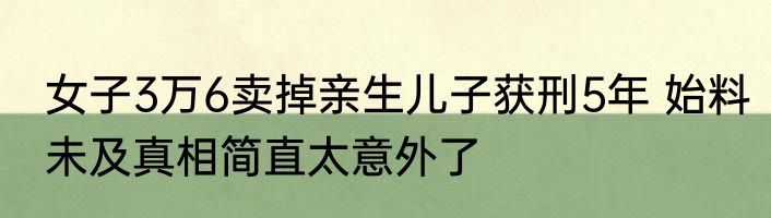 女子3万6卖掉亲生儿子获刑5年 始料未及真相简直太意外了