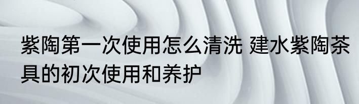 紫陶第一次使用怎么清洗 建水紫陶茶具的初次使用和养护