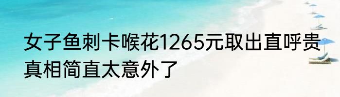 女子鱼刺卡喉花1265元取出直呼贵 真相简直太意外了