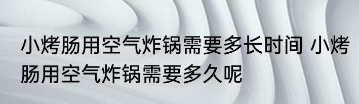 小烤肠用空气炸锅需要多长时间 小烤肠用空气炸锅需要多久呢
