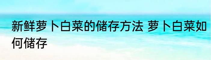 新鲜萝卜白菜的储存方法 萝卜白菜如何储存