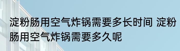 淀粉肠用空气炸锅需要多长时间 淀粉肠用空气炸锅需要多久呢