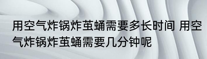 用空气炸锅炸茧蛹需要多长时间 用空气炸锅炸茧蛹需要几分钟呢