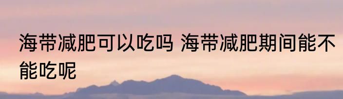 海带减肥可以吃吗 海带减肥期间能不能吃呢