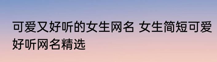 可爱又好听的女生网名 女生简短可爱好听网名精选