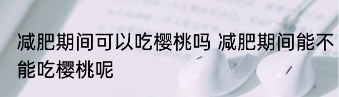 减肥期间可以吃樱桃吗 减肥期间能不能吃樱桃呢