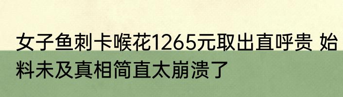 女子鱼刺卡喉花1265元取出直呼贵 始料未及真相简直太崩溃了