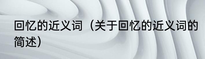 回忆的近义词（关于回忆的近义词的简述）