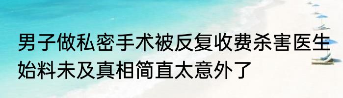 男子做私密手术被反复收费杀害医生 始料未及真相简直太意外了