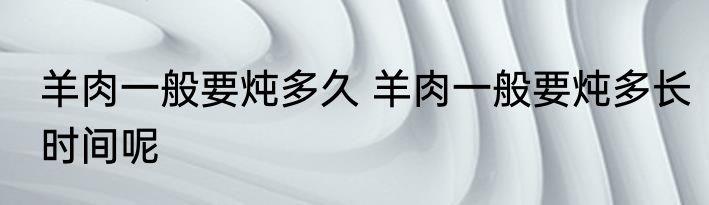 羊肉一般要炖多久 羊肉一般要炖多长时间呢