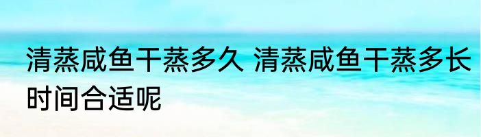 清蒸咸鱼干蒸多久 清蒸咸鱼干蒸多长时间合适呢