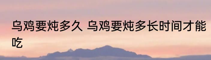 乌鸡要炖多久 乌鸡要炖多长时间才能吃