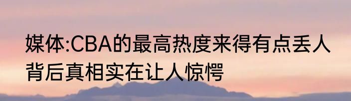媒体:CBA的最高热度来得有点丢人 背后真相实在让人惊愕