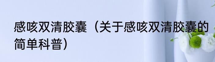 感咳双清胶囊（关于感咳双清胶囊的简单科普）