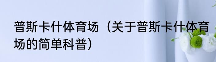 普斯卡什体育场（关于普斯卡什体育场的简单科普）