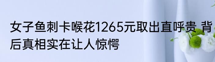 女子鱼刺卡喉花1265元取出直呼贵 背后真相实在让人惊愕