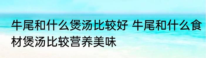 牛尾和什么煲汤比较好 牛尾和什么食材煲汤比较营养美味