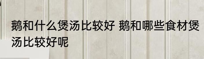 鹅和什么煲汤比较好 鹅和哪些食材煲汤比较好呢