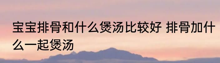 宝宝排骨和什么煲汤比较好 排骨加什么一起煲汤