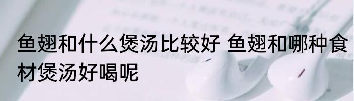 鱼翅和什么煲汤比较好 鱼翅和哪种食材煲汤好喝呢